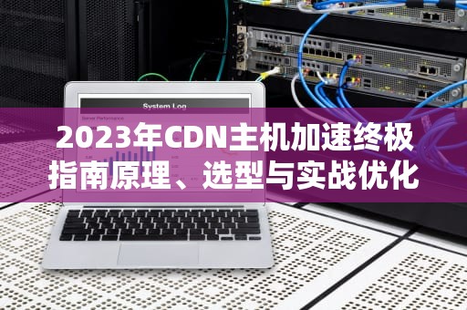 2023年CDN主机加速终极指南原理、选型与实战优化策略