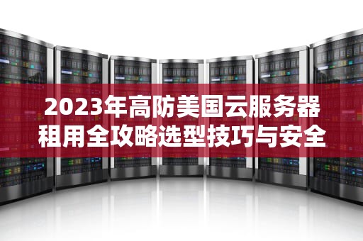 2023年高防美国云服务器租用全攻略选型技巧与安全防护指南
