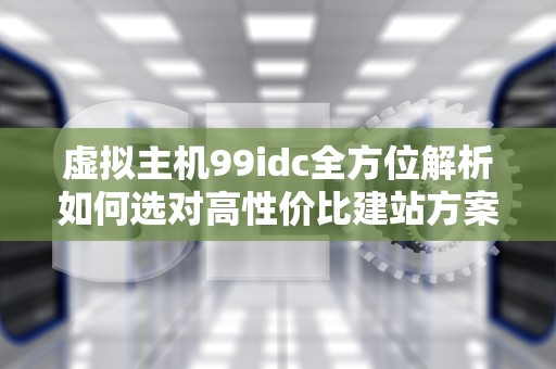 虚拟主机99idc全方位解析如何选对高性价比建站方案？