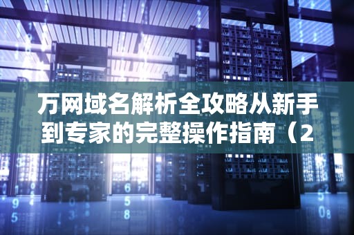 万网域名解析全攻略从新手到专家的完整操作指南（2023最新版）