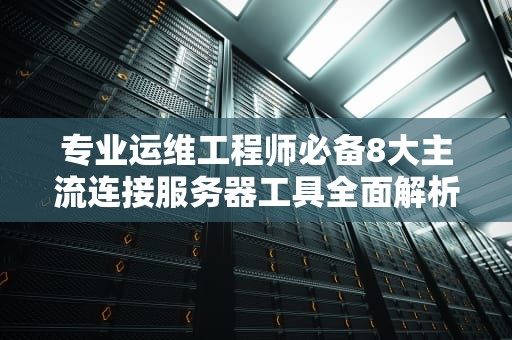 专业运维工程师必备8大主流连接服务器工具全面解析与选型指南
