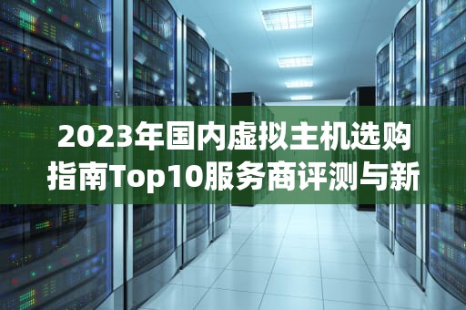 2023年国内虚拟主机选购指南Top10服务商评测与新手避坑攻略