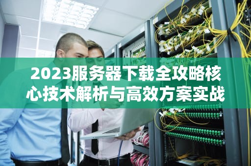 2023服务器下载全攻略核心技术解析与高效方案实战