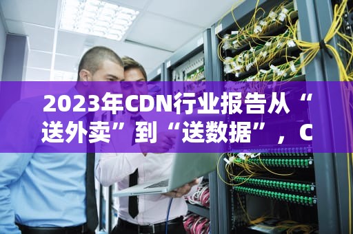 2023年CDN行业报告从“送外卖”到“送数据”，CDN如何成为互联网的“隐形快递员”？