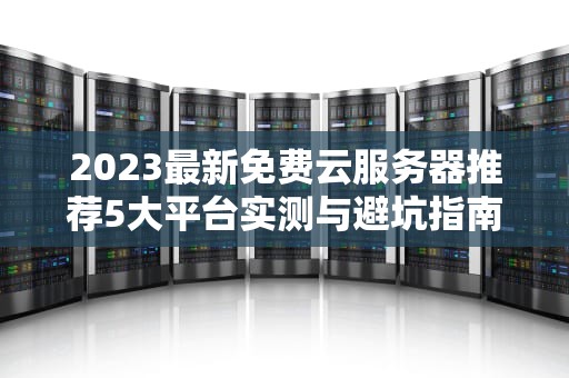 2023最新免费云服务器推荐5大平台实测与避坑指南