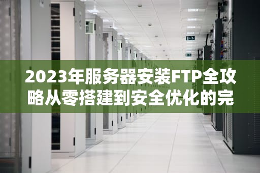 2023年服务器安装FTP全攻略从零搭建到安全优化的完整指南