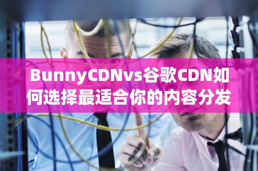 BunnyCDNvs谷歌CDN如何选择最适合你的内容分发网络？