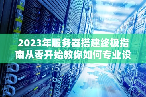 2023年服务器搭建终极指南从零开始教你如何专业设置服务器