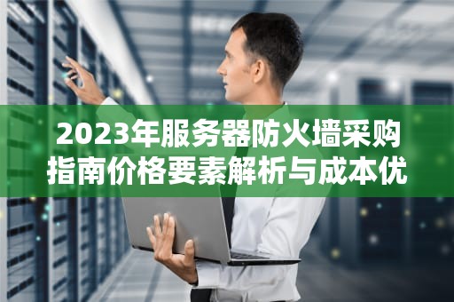 2023年服务器防火墙采购指南价格要素解析与成本优化策略