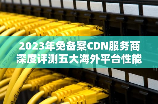 2023年免备案CDN服务商深度评测五大海外平台性能对比与选择指南