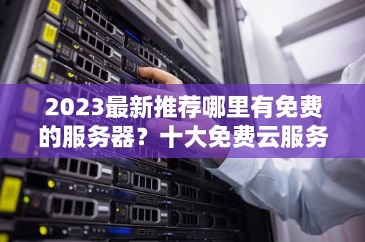 2023最新推荐哪里有免费的服务器？十大免费云服务器平台详解与使用技巧
