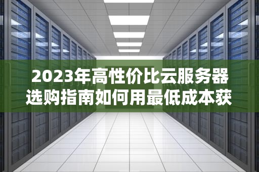 2023年高性价比云服务器选购指南如何用最低成本获得可靠算力（附TOP5厂商实测对比）