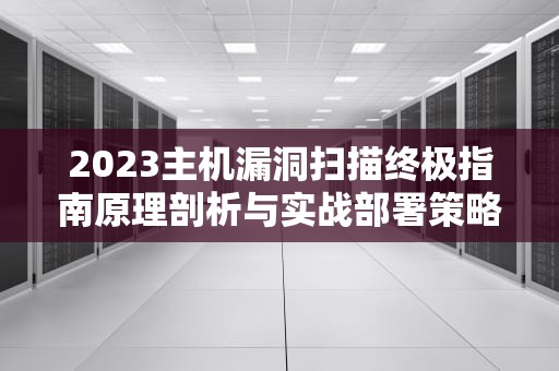 2023主机漏洞扫描终极指南原理剖析与实战部署策略