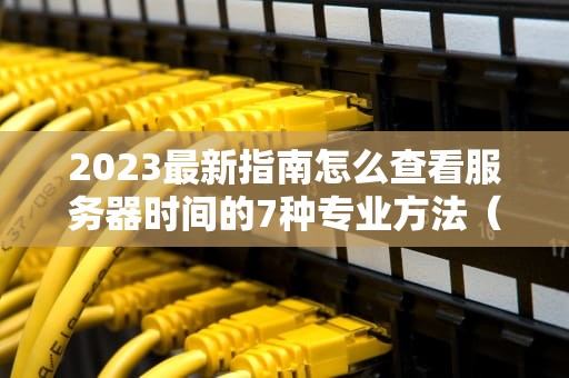 2023最新指南怎么查看服务器时间的7种专业方法（附运维经验）