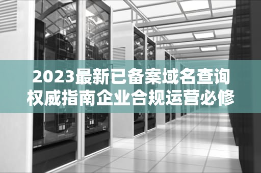 2023最新已备案域名查询权威指南企业合规运营必修课