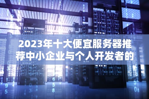 2023年十大便宜服务器推荐中小企业与个人开发者的高性价比选择指南