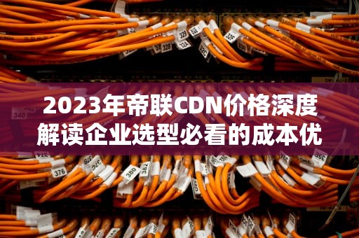 2023年帝联CDN价格深度解读企业选型必看的成本优化指南