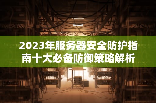 2023年服务器安全防护指南十大必备防御策略解析