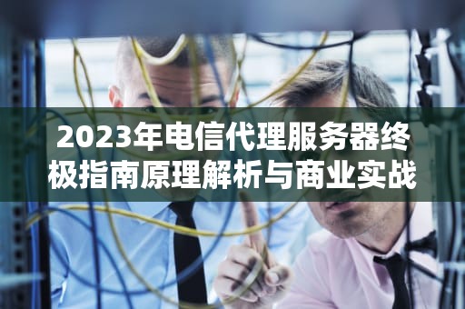 2023年电信代理服务器终极指南原理解析与商业实战策略