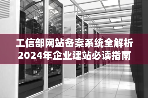 工信部网站备案系统全解析2024年企业建站必读指南
