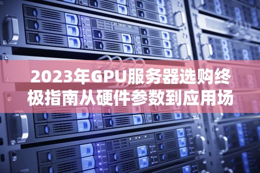 2023年GPU服务器选购终极指南从硬件参数到应用场景的深度解析