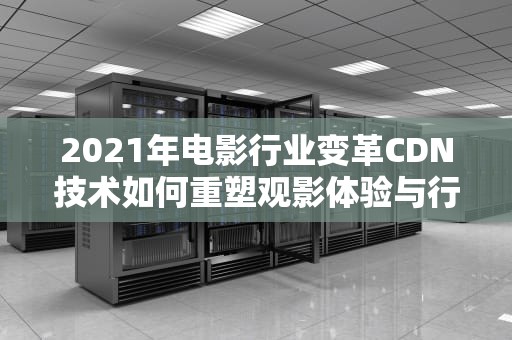 2021年电影行业变革CDN技术如何重塑观影体验与行业未来