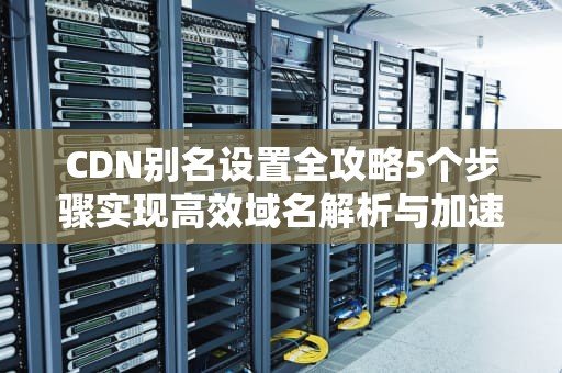 CDN别名设置全攻略5个步骤实现高效域名解析与加速优化