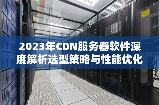 2023年CDN服务器软件深度解析选型策略与性能优化实战指南