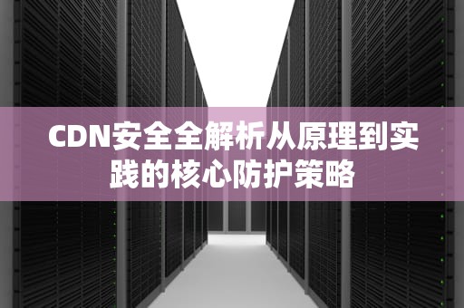 CDN安全全解析从原理到实践的核心防护策略