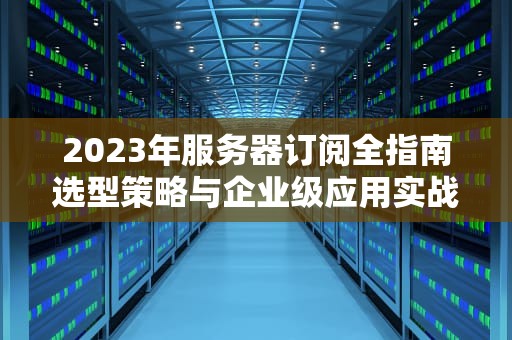 2023年服务器订阅全指南选型策略与企业级应用实战