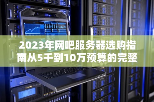2023年网吧服务器选购指南从5千到10万预算的完整成本解析