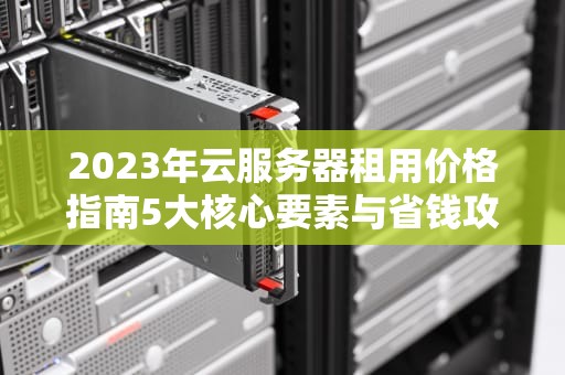 2023年云服务器租用价格指南5大核心要素与省钱攻略