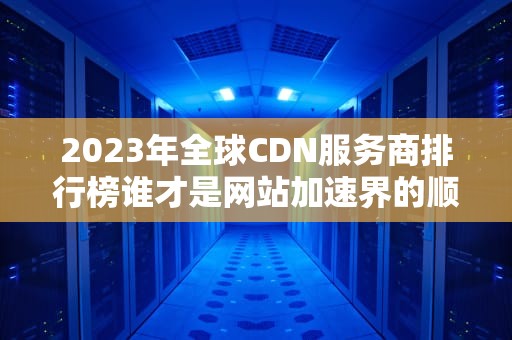 2023年全球CDN服务商排行榜谁才是网站加速界的顺丰快递？