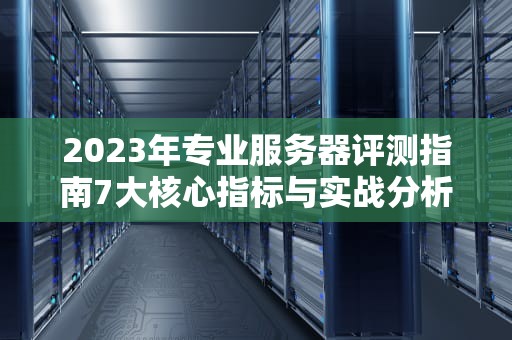 2023年专业服务器评测指南7大核心指标与实战分析方法