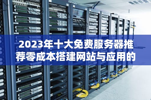 2023年十大免费服务器推荐零成本搭建网站与应用的终极指南