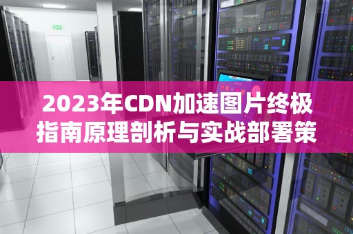 2023年CDN加速图片终极指南原理剖析与实战部署策略