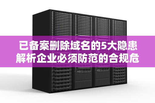 已备案删除域名的5大隐患解析企业必须防范的合规危机