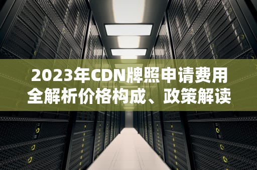 2023年CDN牌照申请费用全解析价格构成、政策解读与成本优化建议