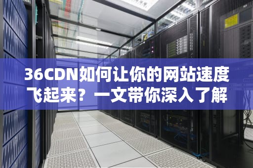 36CDN如何让你的网站速度飞起来？一文带你深入了解！