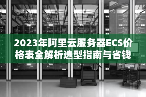 2023年阿里云服务器ECS价格表全解析选型指南与省钱技巧