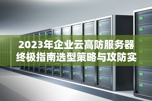 2023年企业云高防服务器终极指南选型策略与攻防实战解析