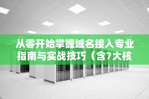 从零开始掌握域名接入专业指南与实战技巧（含7大核心步骤）