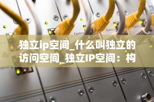 独立ip空间_什么叫独立的访问空间_独立IP空间：构建安全、高效的网络环境