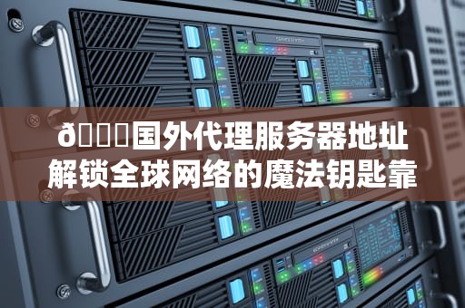 🔐国外代理服务器地址解锁全球网络的魔法钥匙靠谱吗？技术宅亲测避坑指南