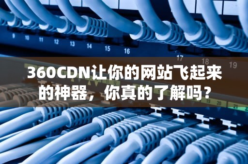 360CDN让你的网站飞起来的神器，你真的了解吗？