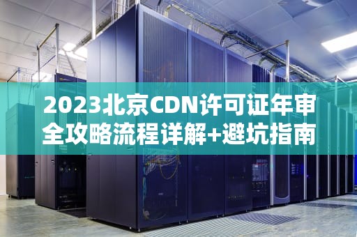 2023北京CDN许可证年审全攻略流程详解+避坑指南（附材料清单）