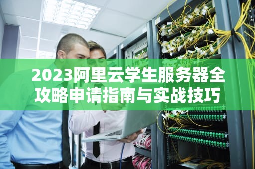 2023阿里云学生服务器全攻略申请指南与实战技巧