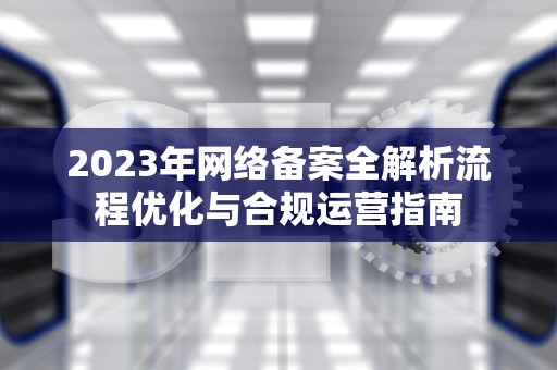 2023年网络备案全解析流程优化与合规运营指南