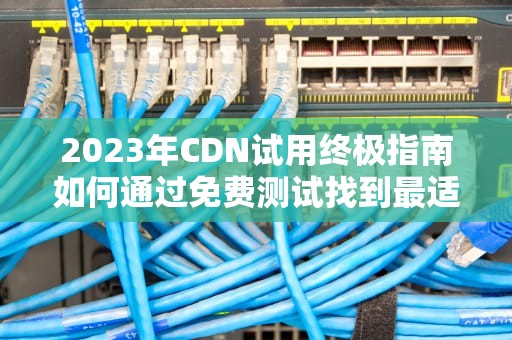 2023年CDN试用终极指南如何通过免费测试找到最适合的服务商