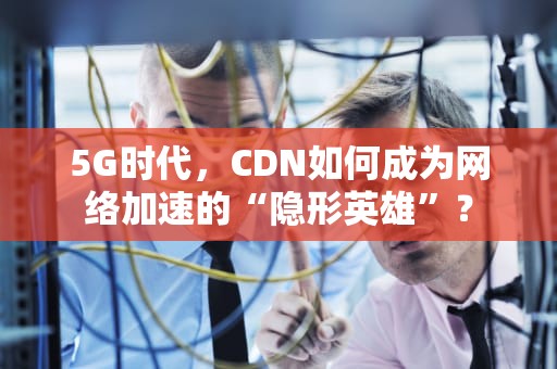 5G时代，CDN如何成为网络加速的“隐形英雄”？